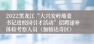 2022黑龙江“大兴安岭地委书记进校园引才活动”招聘递补体检考察人员(加格达奇区)