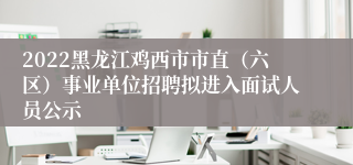 2022黑龙江鸡西市市直（六区）事业单位招聘拟进入面试人员公示