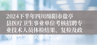 2024下半年四川绵阳市盐亭县医疗卫生事业单位考核招聘专业技术人员体检结果、复检及政审考察等有关事宜公示