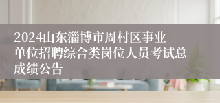 2024山东淄博市周村区事业单位招聘综合类岗位人员考试总成绩公告