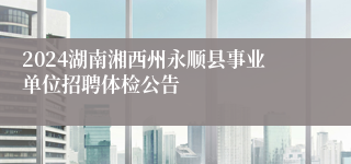 2024湖南湘西州永顺县事业单位招聘体检公告