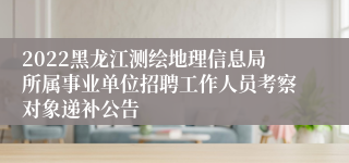 2022黑龙江测绘地理信息局所属事业单位招聘工作人员考察对象递补公告