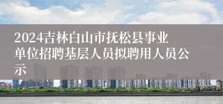 2024吉林白山市抚松县事业单位招聘基层人员拟聘用人员公示