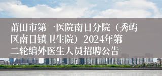 莆田市第一医院南日分院（秀屿区南日镇卫生院）2024年第二轮编外医生人员招聘公告