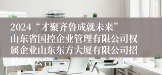 2024“才聚齐鲁成就未来”山东省国控企业管理有限公司权属企业山东东方大厦有限公司招聘8人公告