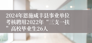 2024年恩施咸丰县事业单位考核聘用2022年“三支一扶”高校毕业生26人