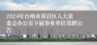 2024年台州市黄岩区人大常委会办公室下属事业单位选聘公告