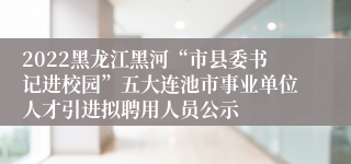 2022黑龙江黑河“市县委书记进校园”五大连池市事业单位人才引进拟聘用人员公示