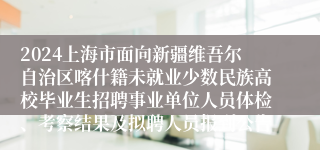 2024上海市面向新疆维吾尔自治区喀什籍未就业少数民族高校毕业生招聘事业单位人员体检、考察结果及拟聘人员报到公告