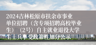 2024吉林松原市扶余市事业单位招聘（含专项招聘高校毕业生）（2号）自主就业退役大学生士兵享受政策性加分公示