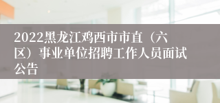 2022黑龙江鸡西市市直（六区）事业单位招聘工作人员面试公告