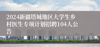 2024新疆塔城地区大学生乡村医生专项计划招聘104人公告