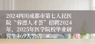 2024四川成都市第七人民医院“蓉漂人才荟”招聘2024年、2025年医学院校毕业研究生469人公告