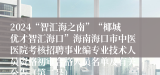 2024“智汇海之南”“椰城优才智汇海口”海南海口市中医医院考核招聘事业编专业技术人员资格初审合格人员名单及有关公告（第二号）