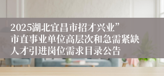 2025湖北宜昌市招才兴业”市直事业单位高层次和急需紧缺人才引进岗位需求目录公告