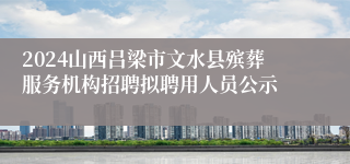 2024山西吕梁市文水县殡葬服务机构招聘拟聘用人员公示