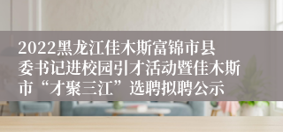 2022黑龙江佳木斯富锦市县委书记进校园引才活动暨佳木斯市“才聚三江”选聘拟聘公示