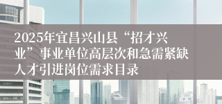 2025年宜昌兴山县“招才兴业”事业单位高层次和急需紧缺人才引进岗位需求目录