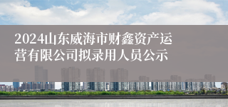 2024山东威海市财鑫资产运营有限公司拟录用人员公示