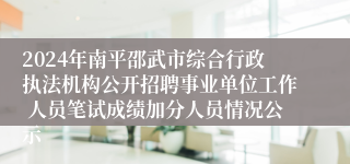 2024年南平邵武市综合行政执法机构公开招聘事业单位工作 人员笔试成绩加分人员情况公示