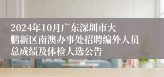 2024年10月广东深圳市大鹏新区南澳办事处招聘编外人员总成绩及体检人选公告