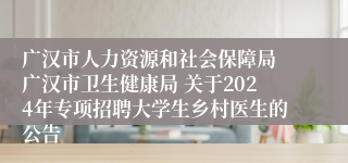 广汉市人力资源和社会保障局 广汉市卫生健康局 关于2024年专项招聘大学生乡村医生的公告