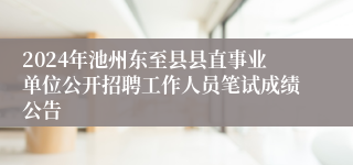 2024年池州东至县县直事业单位公开招聘工作人员笔试成绩公告