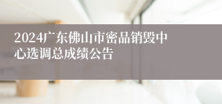 2024广东佛山市密品销毁中心选调总成绩公告