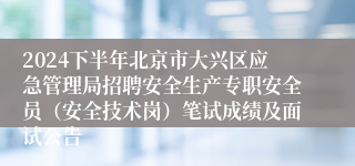 2024下半年北京市大兴区应急管理局招聘安全生产专职安全员（安全技术岗）笔试成绩及面试公告