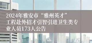 2024年雅安市“雅州英才”工程赴外招才引智引进卫生类专业人员173人公告