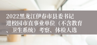 2022黑龙江伊春市县委书记进校园市直事业单位（不含教育、卫生系统）考察、体检人选