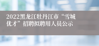 2022黑龙江牡丹江市“雪城优才”招聘拟聘用人员公示