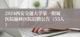 2024西安交通大学第一附属医院榆林医院招聘公告（55人）