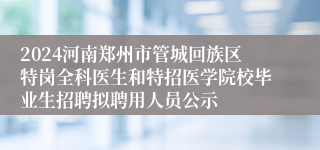 2024河南郑州市管城回族区特岗全科医生和特招医学院校毕业生招聘拟聘用人员公示