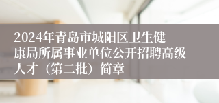 2024年青岛市城阳区卫生健康局所属事业单位公开招聘高级人才（第二批）简章