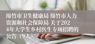 绵竹市卫生健康局 绵竹市人力资源和社会保障局 关于2024年大学生乡村医生专项招聘的公告（9人）