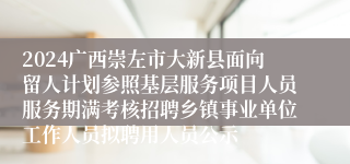 2024广西崇左市大新县面向留人计划参照基层服务项目人员服务期满考核招聘乡镇事业单位工作人员拟聘用人员公示