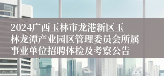 2024广西玉林市龙港新区玉林龙潭产业园区管理委员会所属事业单位招聘体检及考察公告