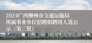 2024广西柳州市交通运输局所属事业单位招聘拟聘用人选公示（第三批）