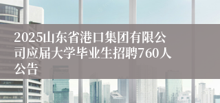 2025山东省港口集团有限公司应届大学毕业生招聘760人公告