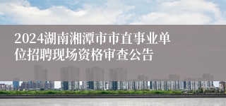 2024湖南湘潭市市直事业单位招聘现场资格审查公告