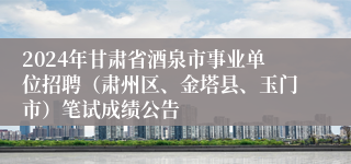 2024年甘肃省酒泉市事业单位招聘（肃州区、金塔县、玉门市）笔试成绩公告