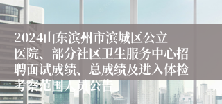 2024山东滨州市滨城区公立医院、部分社区卫生服务中心招聘面试成绩、总成绩及进入体检考察范围人员公告