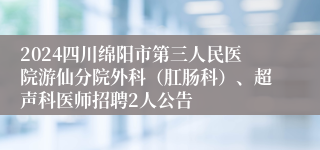 2024四川绵阳市第三人民医院游仙分院外科（肛肠科）、超声科医师招聘2人公告