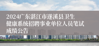 2024广东湛江市遂溪县卫生健康系统招聘事业单位人员笔试成绩公告