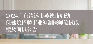 2024广东清远市英德市妇幼保健院招聘事业编制医师笔试成绩及面试公告