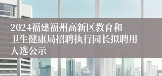 2024福建福州高新区教育和卫生健康局招聘执行园长拟聘用人选公示