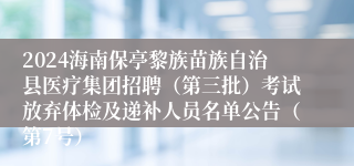 2024海南保亭黎族苗族自治县医疗集团招聘（第三批）考试放弃体检及递补人员名单公告（第7号）