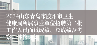 2024山东青岛市胶州市卫生健康局所属事业单位招聘第二批工作人员面试成绩、总成绩及考察、体检通知