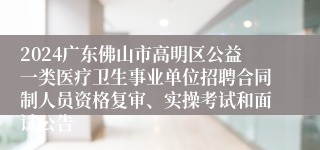 2024广东佛山市高明区公益一类医疗卫生事业单位招聘合同制人员资格复审、实操考试和面试公告